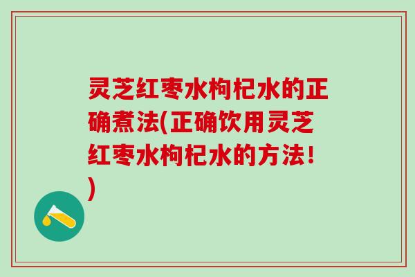 灵芝红枣水枸杞水的正确煮法(正确饮用灵芝红枣水枸杞水的方法！)