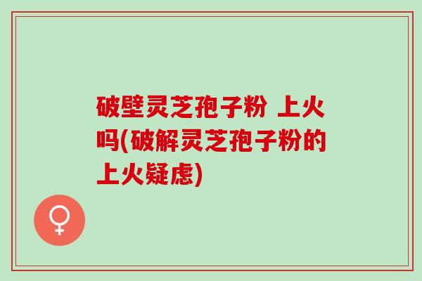 破壁灵芝孢子粉 上火吗(破解灵芝孢子粉的上火疑虑)