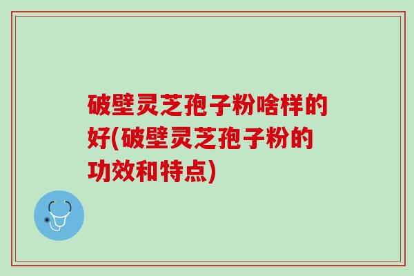 破壁灵芝孢子粉啥样的好(破壁灵芝孢子粉的功效和特点)