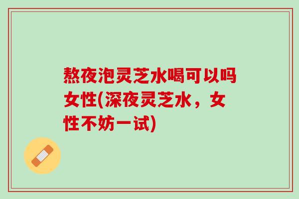 熬夜泡灵芝水喝可以吗女性(深夜灵芝水，女性不妨一试)