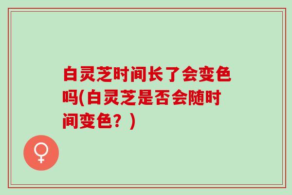白灵芝时间长了会变色吗(白灵芝是否会随时间变色?) 白灵芝时间长了会变色吗(白灵芝是否会随时间变色?)