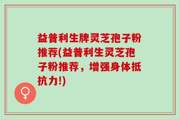 益普利生牌灵芝孢子粉推荐(益普利生灵芝孢子粉推荐，增强身体抵抗力!)