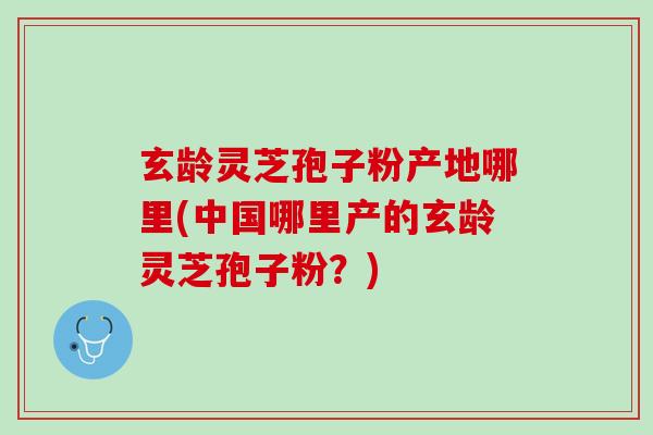 玄龄灵芝孢子粉产地哪里(中国哪里产的玄龄灵芝孢子粉？)