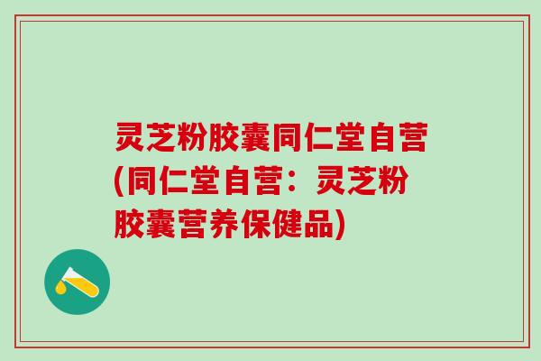 灵芝粉胶囊同仁堂自营(同仁堂自营：灵芝粉胶囊营养保健品)