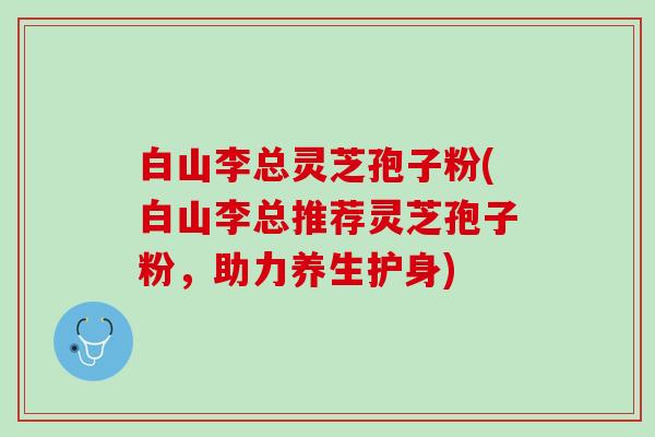 白山李总灵芝孢子粉(白山李总推荐灵芝孢子粉，助力养生护身)