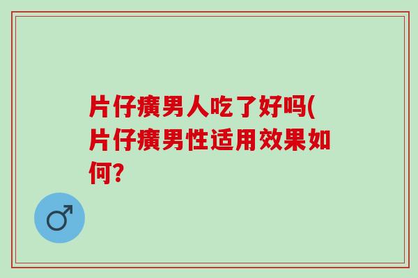 片仔癀男人吃了好吗(片仔癀男性适用效果如何？