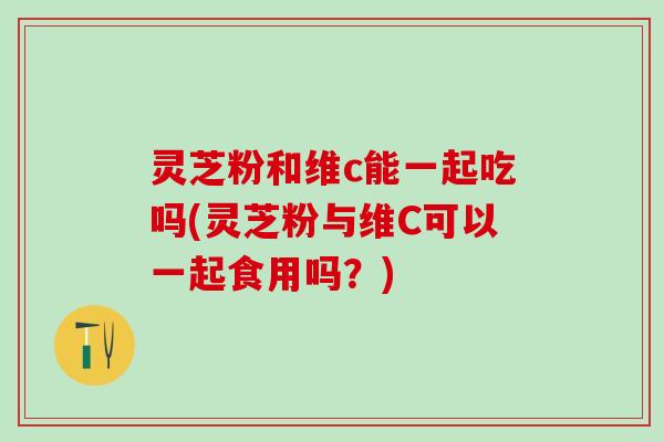 灵芝粉和维c能一起吃吗(灵芝粉与维C可以一起食用吗？)