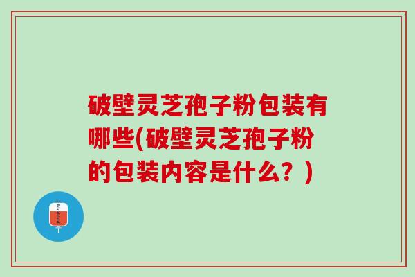破壁灵芝孢子粉包装有哪些(破壁灵芝孢子粉的包装内容是什么？)