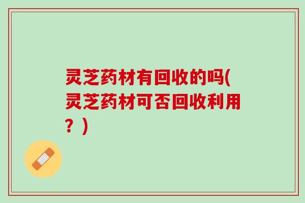 灵芝药材有回收的吗(灵芝药材可否回收利用？)