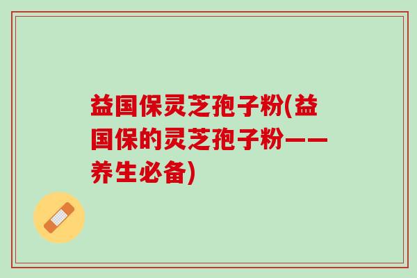 益国保灵芝孢子粉(益国保的灵芝孢子粉——养生必备)