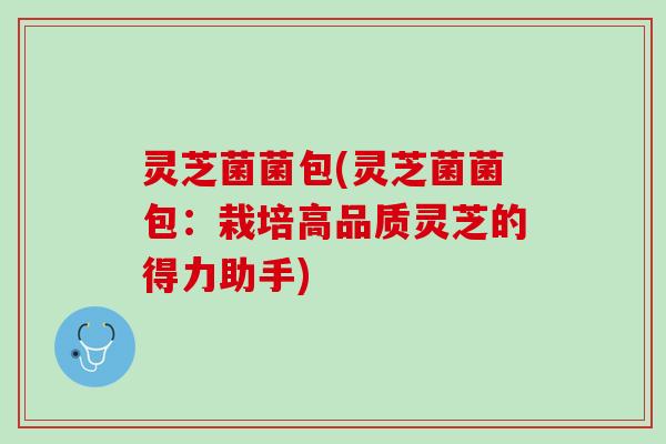 灵芝菌菌包(灵芝菌菌包:栽培高品质灵芝的得力助手) 灵芝菌菌包(灵芝菌菌包:栽培高品质灵芝的得力助手)