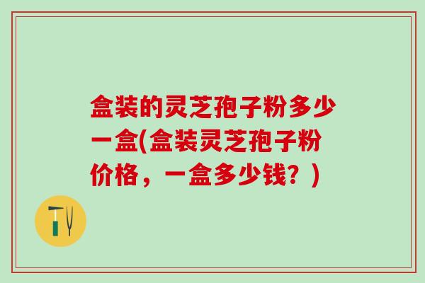 盒装的灵芝孢子粉多少一盒(盒装灵芝孢子粉价格，一盒多少钱？)