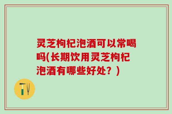 灵芝枸杞泡酒可以常喝吗(长期饮用灵芝枸杞泡酒有哪些好处？)