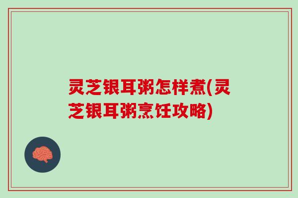 灵芝银耳粥怎样煮(灵芝银耳粥烹饪攻略)