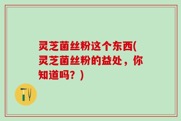 灵芝菌丝粉这个东西(灵芝菌丝粉的益处，你知道吗？)