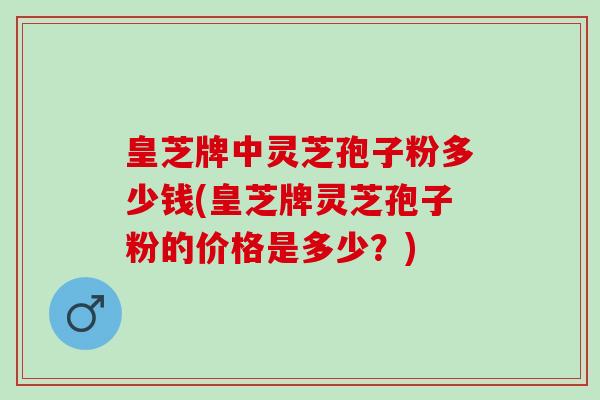 皇芝牌中灵芝孢子粉多少钱(皇芝牌灵芝孢子粉的价格是多少？)