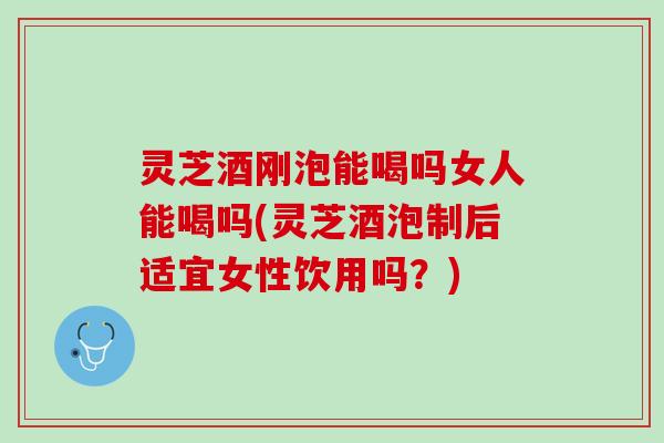 灵芝酒刚泡能喝吗女人能喝吗(灵芝酒泡制后适宜女性饮用吗？)