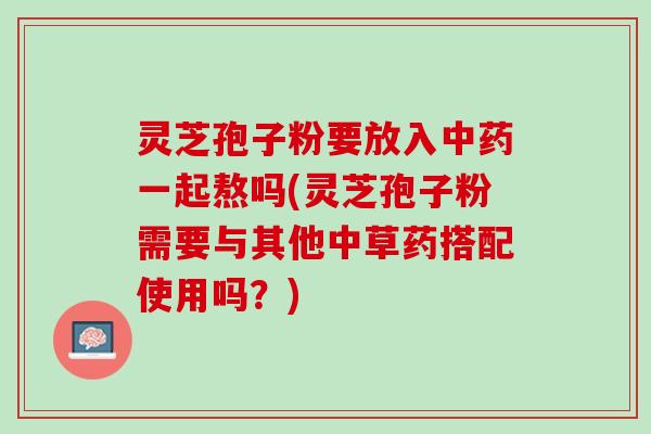 灵芝孢子粉要放入中药一起熬吗(灵芝孢子粉需要与其他中草药搭配使用吗？)