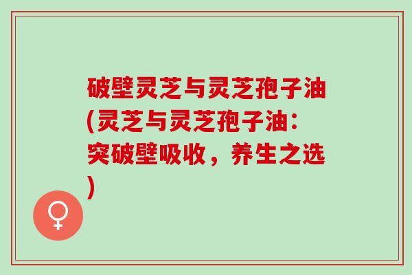 破壁灵芝与灵芝孢子油(灵芝与灵芝孢子油：突破壁吸收，养生之选)