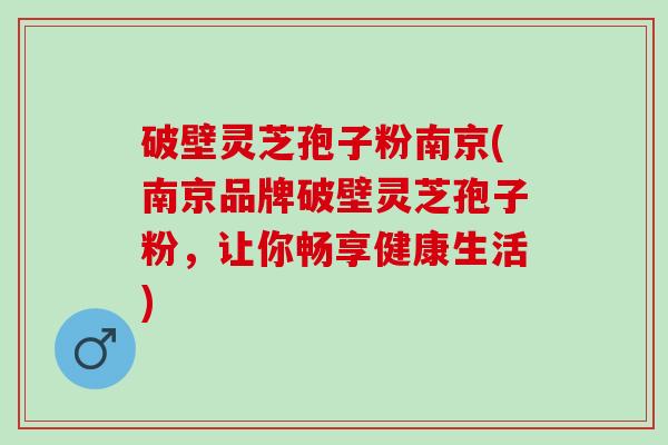 破壁灵芝孢子粉南京(南京品牌破壁灵芝孢子粉，让你畅享健康生活)