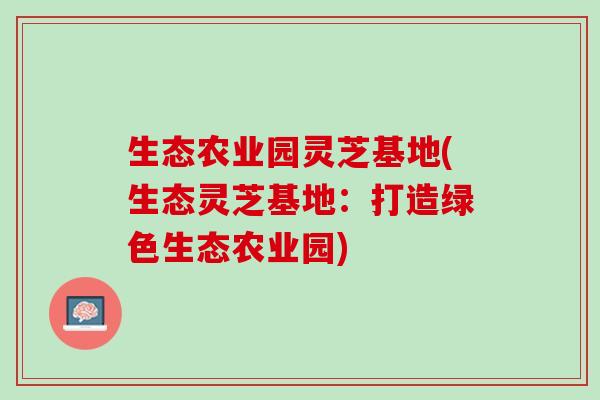 生态农业园灵芝基地(生态灵芝基地：打造绿色生态农业园)