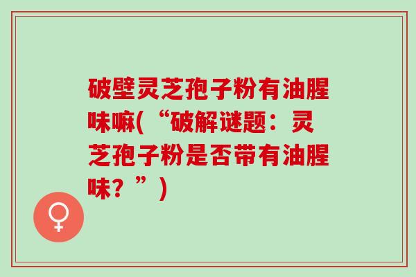 破壁灵芝孢子粉有油腥味嘛(“破解谜题：灵芝孢子粉是否带有油腥味？”)