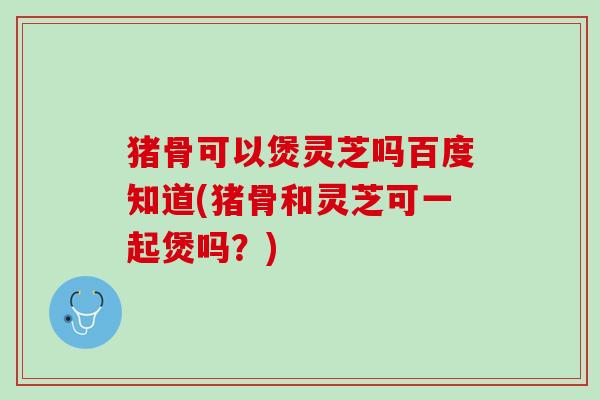 猪骨可以煲灵芝吗百度知道(猪骨和灵芝可一起煲吗？)