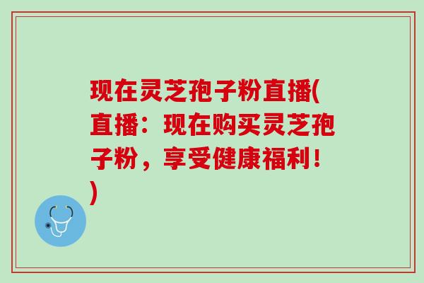 现在灵芝孢子粉直播(直播：现在购买灵芝孢子粉，享受健康福利！)