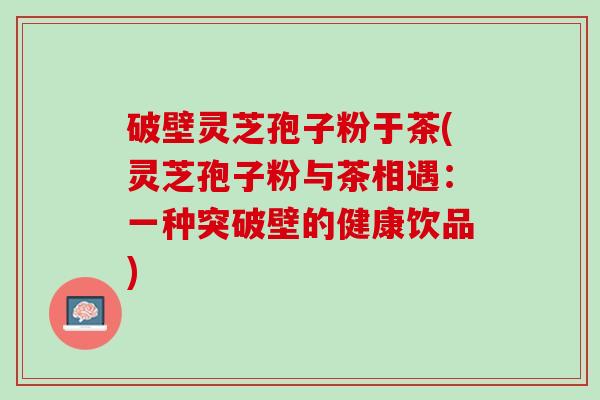 破壁灵芝孢子粉于茶(灵芝孢子粉与茶相遇：一种突破壁的健康饮品)