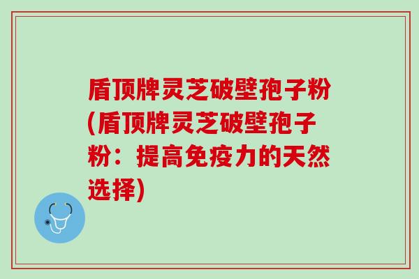 盾顶牌灵芝破壁孢子粉(盾顶牌灵芝破壁孢子粉：提高免疫力的天然选择)