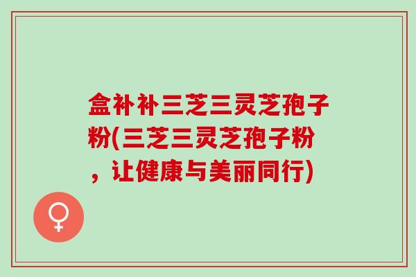 盒补补三芝三灵芝孢子粉(三芝三灵芝孢子粉，让健康与美丽同行)
