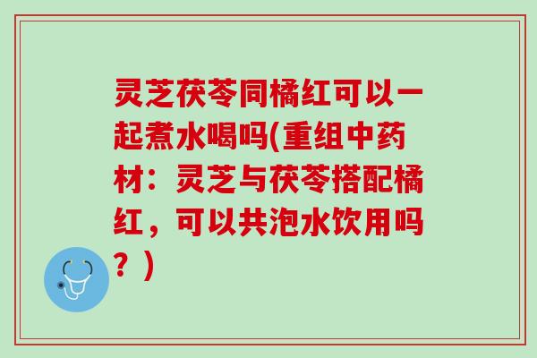 灵芝茯苓同橘红可以一起煮水喝吗(重组中药材：灵芝与茯苓搭配橘红，可以共泡水饮用吗？)