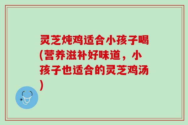 灵芝炖鸡适合小孩子喝(营养滋补好味道，小孩子也适合的灵芝鸡汤)
