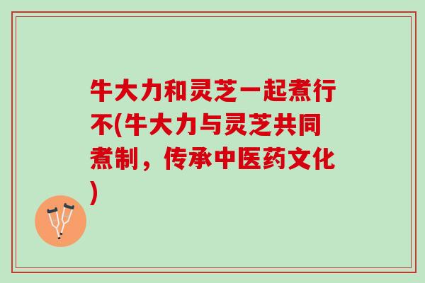 牛大力和灵芝一起煮行不(牛大力与灵芝共同煮制,传承中医药文化) 牛大力和灵芝一起煮行不(牛大力与灵芝共同煮制,传承中医药文化)
