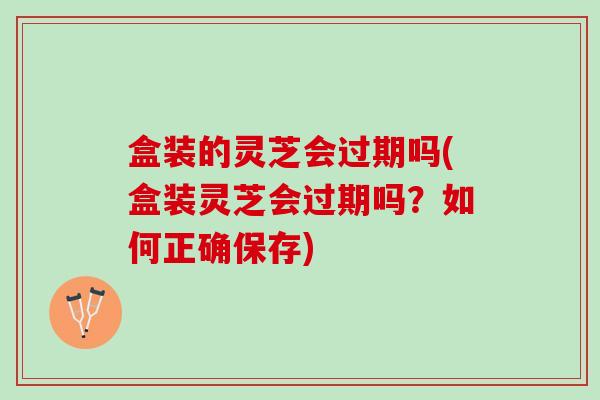 盒装的灵芝会过期吗(盒装灵芝会过期吗？如何正确保存)