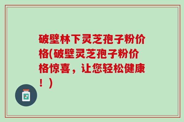 破壁林下灵芝孢子粉价格(破壁灵芝孢子粉价格惊喜，让您轻松健康！)