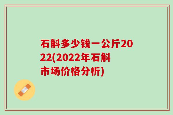 石斛多少钱一公斤2022(2022年石斛市场价格分析)