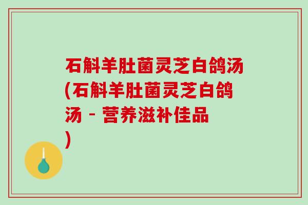 石斛羊肚菌灵芝白鸽汤(石斛羊肚菌灵芝白鸽汤 - 营养滋补佳品)