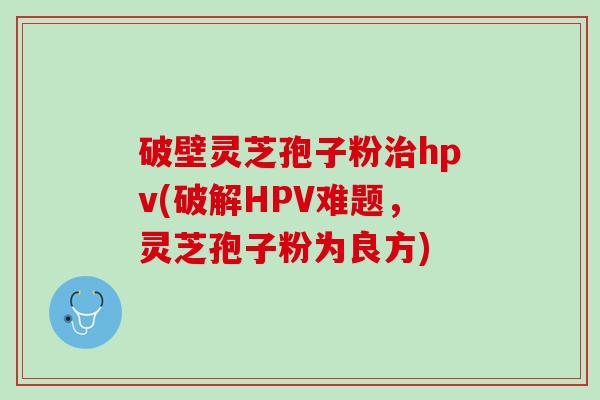 破壁灵芝孢子粉治hpv(破解HPV难题，灵芝孢子粉为良方)