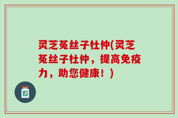 灵芝菟丝子杜仲(灵芝菟丝子杜仲，提高免疫力，助您健康！)