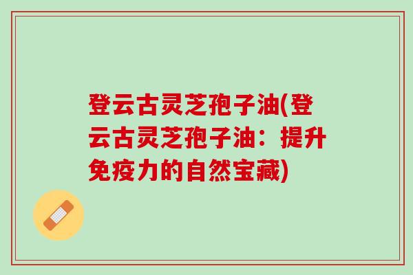登云古灵芝孢子油(登云古灵芝孢子油:提升免疫力的自然宝藏) 登云古灵芝孢子油(登云古灵芝孢子油:提升免疫力的自然宝藏)