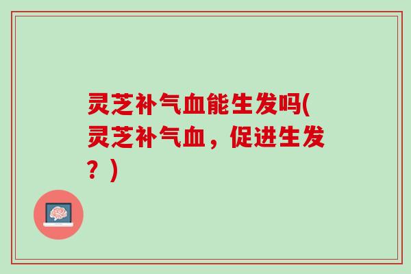 灵芝补气血能生发吗(灵芝补气血，促进生发？)