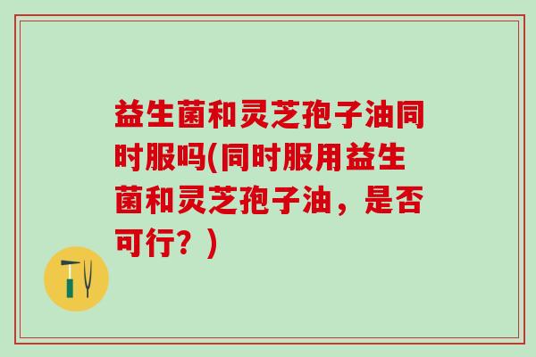 益生菌和灵芝孢子油同时服吗(同时服用益生菌和灵芝孢子油，是否可行？)