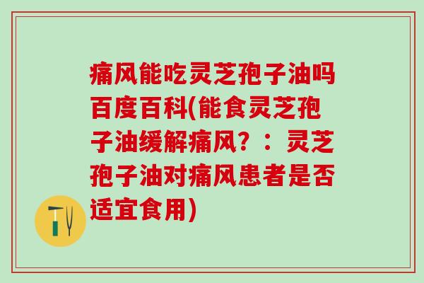 痛风能吃灵芝孢子油吗百度百科(能食灵芝孢子油缓解痛风？：灵芝孢子油对痛风患者是否适宜食用)