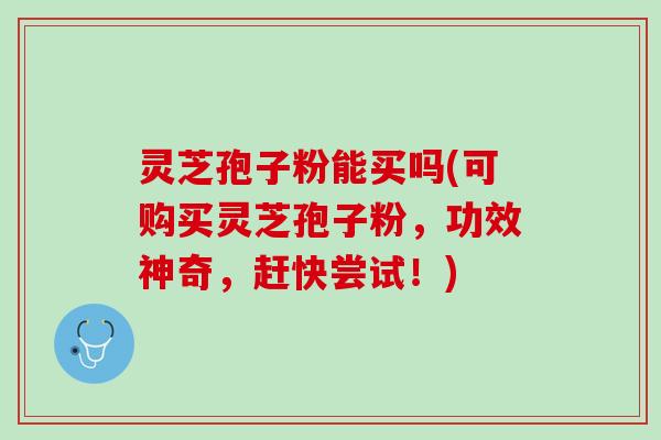 灵芝孢子粉能买吗(可购买灵芝孢子粉，功效神奇，赶快尝试！)