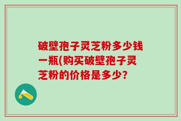 破壁孢子灵芝粉多少钱一瓶(购买破壁孢子灵芝粉的价格是多少？
