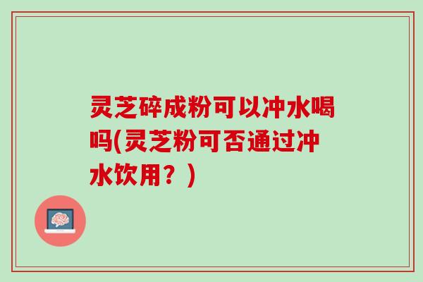 灵芝碎成粉可以冲水喝吗(灵芝粉可否通过冲水饮用？)