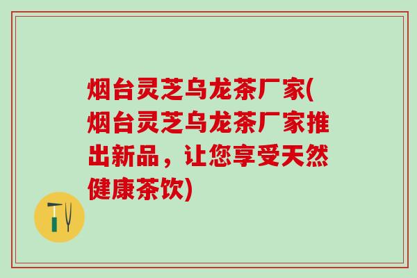 烟台灵芝乌龙茶厂家(烟台灵芝乌龙茶厂家推出新品，让您享受天然健康茶饮)
