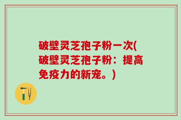 破壁灵芝孢子粉一次(破壁灵芝孢子粉：提高免疫力的新宠。)