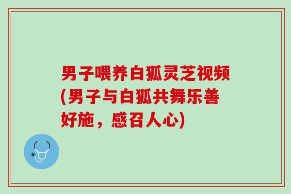 男子喂养白狐灵芝视频(男子与白狐共舞乐善好施，感召人心)